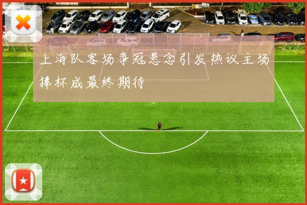 上海队客场争冠悬念引发热议主场捧杯成最终期待