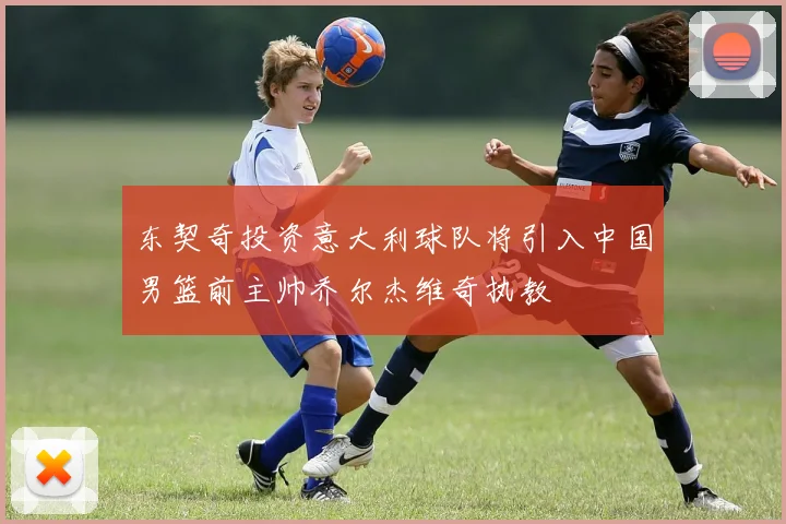 东契奇投资意大利球队将引入中国男篮前主帅乔尔杰维奇执教