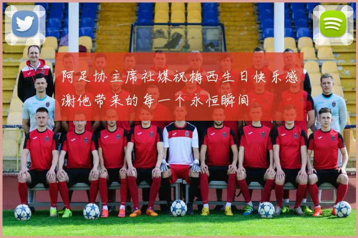 阿足协主席社媒祝梅西生日快乐感谢他带来的每一个永恒瞬间