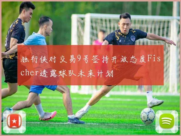 独行侠对交易9号签持开放态度Fischer透露球队未来计划