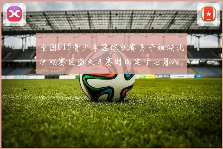 全国U15青少年篮球联赛男子组湖北洪湖赛区盛大开赛时间定于七月八日至十三日