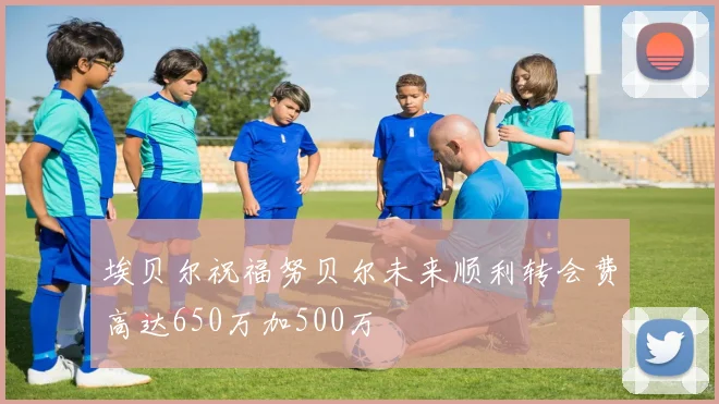 埃贝尔祝福努贝尔未来顺利转会费高达650万加500万