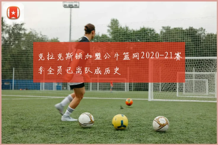 克拉克斯顿加盟公牛篮网2020-21赛季全员已离队成历史