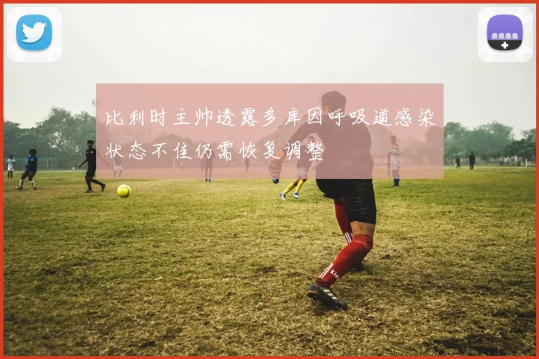 比利时主帅透露多库因呼吸道感染状态不佳仍需恢复调整