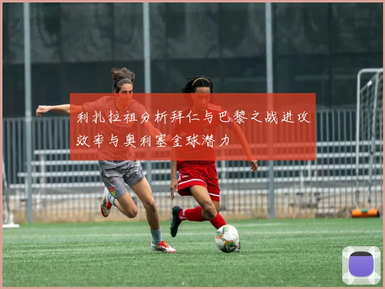 利扎拉祖分析拜仁与巴黎之战进攻效率与奥利塞金球潜力