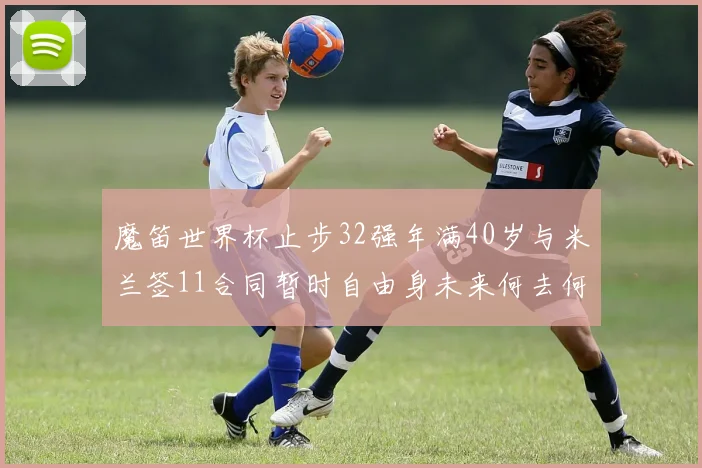魔笛世界杯止步32强年满40岁与米兰签11合同暂时自由身未来何去何从