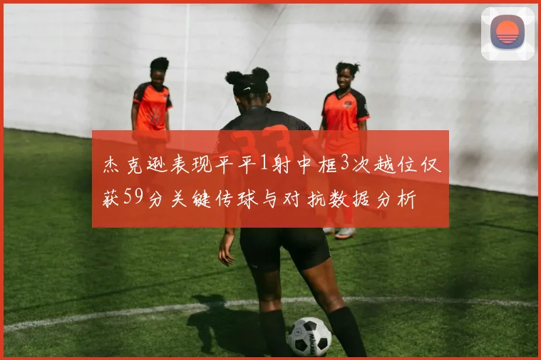 杰克逊表现平平1射中框3次越位仅获59分关键传球与对抗数据分析
