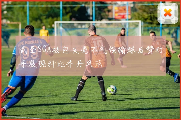 武圣SGA被包夹毫不气馁输球后赞对手展现科比乔丹风范