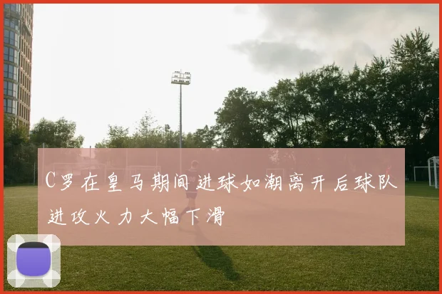 C罗在皇马期间进球如潮离开后球队进攻火力大幅下滑