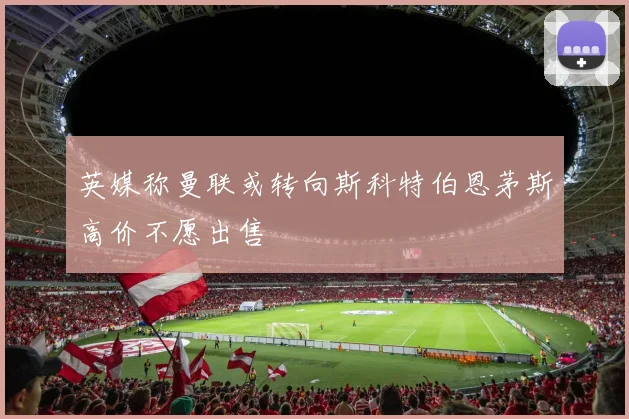 英媒称曼联或转向斯科特伯恩茅斯高价不愿出售