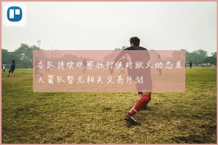 各队持续观察独行侠对欧文的态度火箭队暂无相关交易计划
