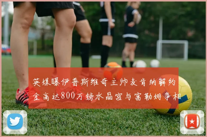 英媒曝伊普斯维奇主帅麦肯纳解约金高达800万镑水晶宫与富勒姆争相追逐