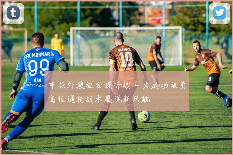 申花外援组合提升战斗力成功放弃高位逼抢战术展现新风貌