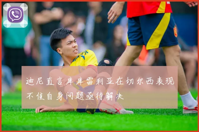 迪尼直言库库雷利亚在切尔西表现不佳自身问题亟待解决