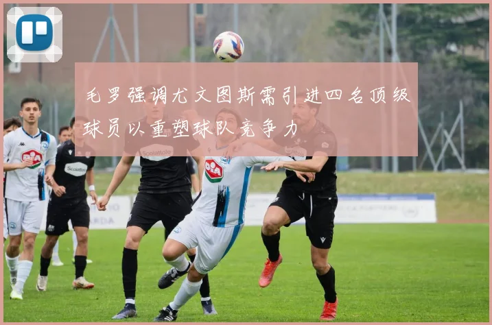 毛罗强调尤文图斯需引进四名顶级球员以重塑球队竞争力