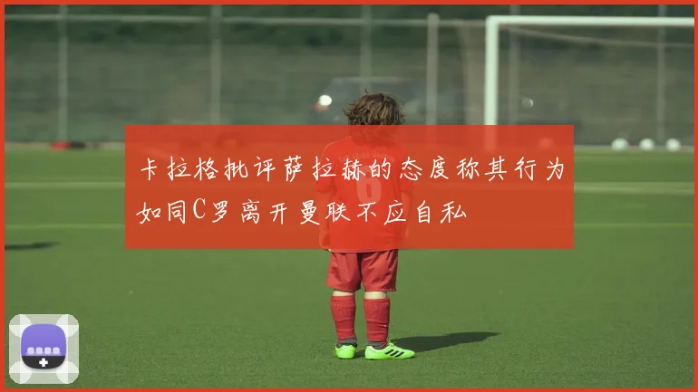 卡拉格批评萨拉赫的态度称其行为如同C罗离开曼联不应自私