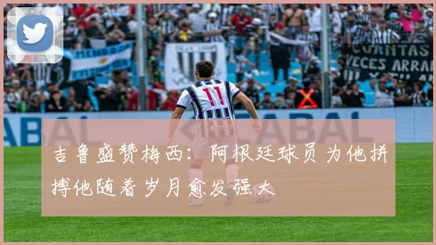 吉鲁盛赞梅西：阿根廷球员为他拼搏他随着岁月愈发强大