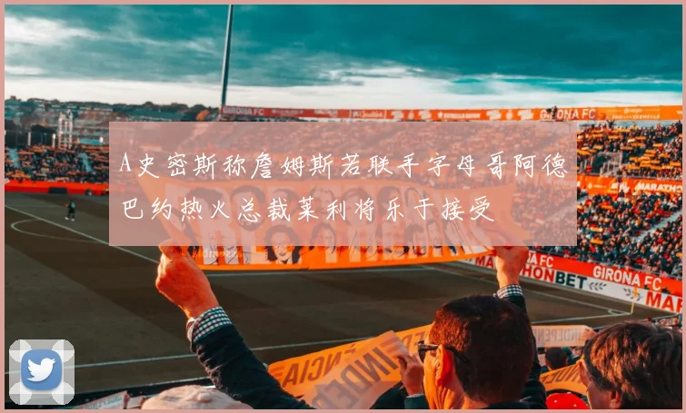 A史密斯称詹姆斯若联手字母哥阿德巴约热火总裁莱利将乐于接受
