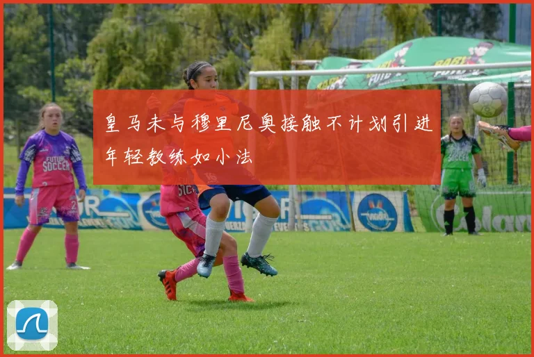 皇马未与穆里尼奥接触不计划引进年轻教练如小法