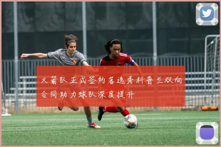 火箭队正式签约落选秀科普兰双向合同助力球队深度提升