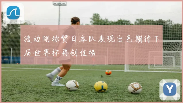 渡边刚称赞日本队表现出色期待下届世界杯再创佳绩