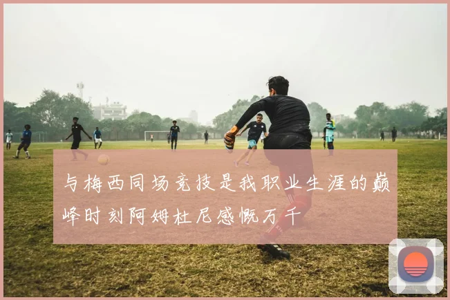 与梅西同场竞技是我职业生涯的巅峰时刻阿姆杜尼感慨万千