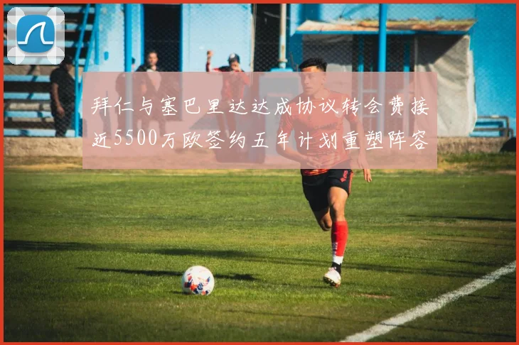 拜仁与塞巴里达达成协议转会费接近5500万欧签约五年计划重塑阵容