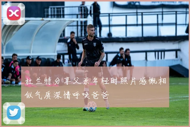 杜兰特分享父亲年轻时照片感慨相似气质深情呼唤爸爸