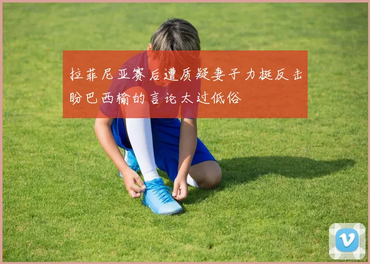 拉菲尼亚赛后遭质疑妻子力挺反击盼巴西输的言论太过低俗