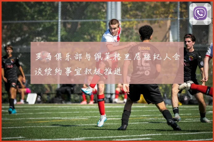 罗马俱乐部与佩莱格里尼经纪人会谈续约事宜积极推进