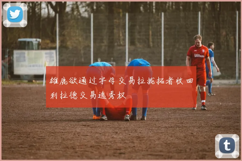 雄鹿欲通过字母交易拉拢拓者收回利拉德交易选秀权